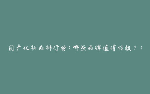 国产化妆品排行榜(哪些品牌值得信赖？)