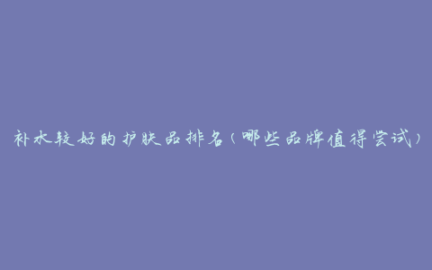 补水较好的护肤品排名(哪些品牌值得尝试)