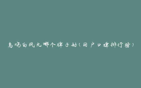 乌鸡白凤丸哪个牌子好(用户口碑排行榜)