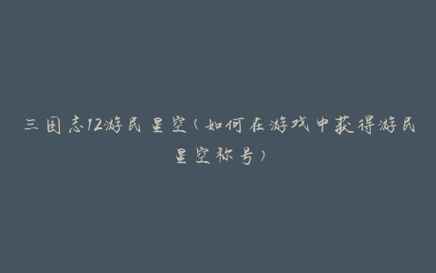 三国志12游民星空(如何在游戏中获得游民星空称号)