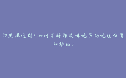 印度洋地图(如何了解印度洋地区的地理位置和特征)