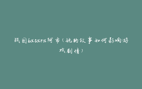 战国basara阿市(她的故事如何影响游戏剧情)