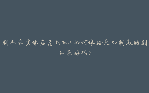 剧本杀实体店怎么玩(如何体验更加刺激的剧本杀游戏)