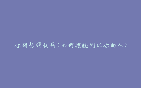 你别想得到我(如何摆脱困扰你的人)