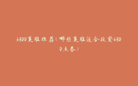 6300英雄推荐(哪些英雄适合投资6300点券)