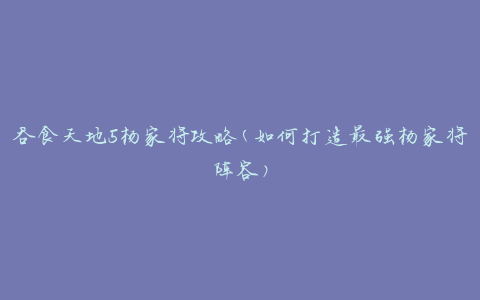 吞食天地5杨家将攻略(如何打造最强杨家将阵容)
