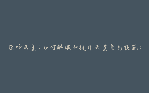 原神云堇(如何解锁和提升云堇角色技能)