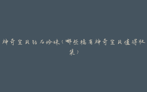 神奇宝贝钻石珍珠(哪些稀有神奇宝贝值得收集)