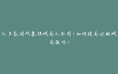 大多数游戏象棋残局大全图(如何提高你的残局技巧)