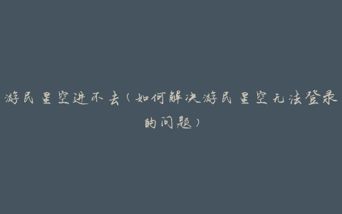 游民星空进不去(如何解决游民星空无法登录的问题)